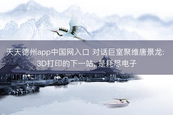 天天德州app中国网入口 对话巨室聚维唐景龙: 3D打印的下一站， 是耗尽电子