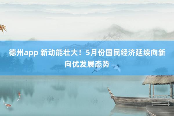 德州app 新动能壮大！5月份国民经济延续向新向优发展态势