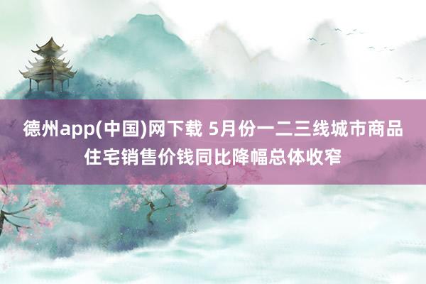 德州app(中国)网下载 5月份一二三线城市商品住宅销售价钱同比降幅总体收窄