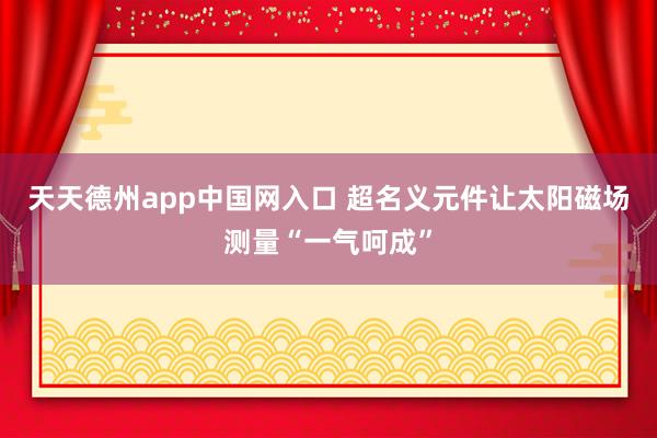 天天德州app中国网入口 超名义元件让太阳磁场测量“一气呵成”