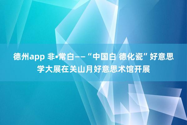 德州app 非•常白——“中国白 德化瓷”好意思学大展在关山月好意思术馆开展