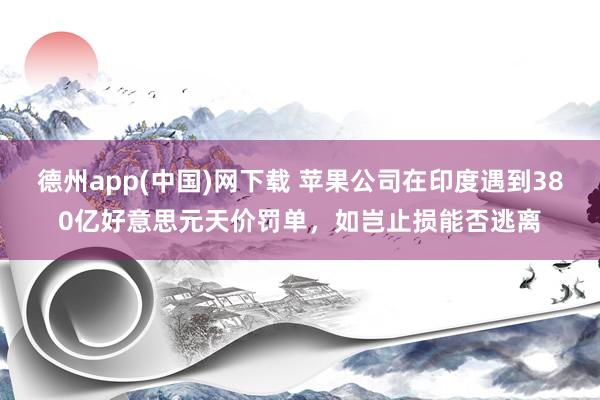 德州app(中国)网下载 苹果公司在印度遇到380亿好意思元天价罚单，如岂止损能否逃离