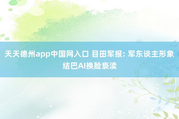 天天德州app中国网入口 目田军报: 军东谈主形象结巴AI换脸亵渎