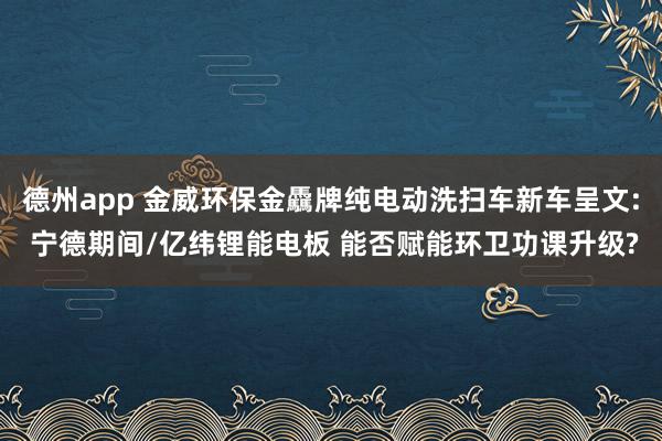 德州app 金威环保金驫牌纯电动洗扫车新车呈文: 宁德期间/亿纬锂能电板 能否赋能环卫功课升级?