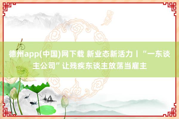 德州app(中国)网下载 新业态新活力丨“一东谈主公司”让残疾东谈主放荡当雇主
