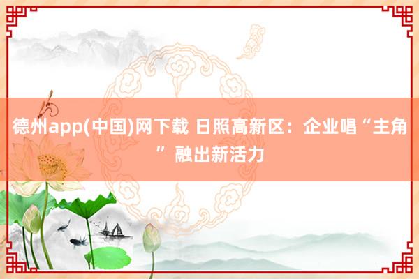 德州app(中国)网下载 日照高新区:企业唱“主角” 融出新活力