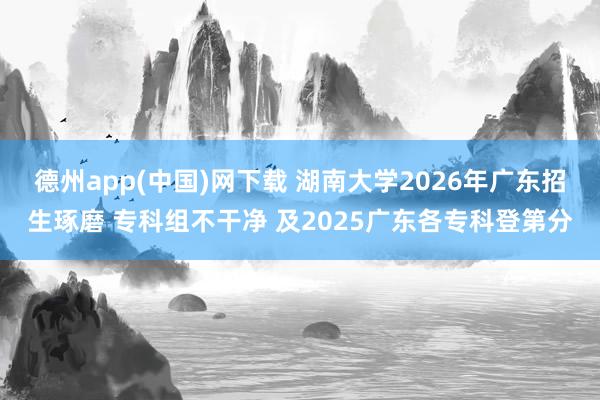 德州app(中国)网下载 湖南大学2026年广东招生琢磨 专科组不干净 及2025广东各专科登第分