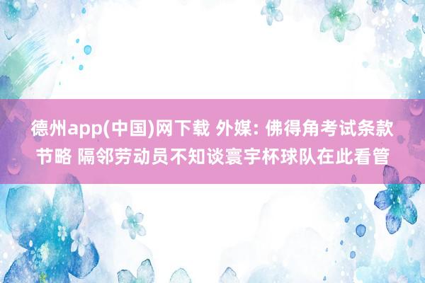 德州app(中国)网下载 外媒: 佛得角考试条款节略 隔邻劳动员不知谈寰宇杯球队在此看管